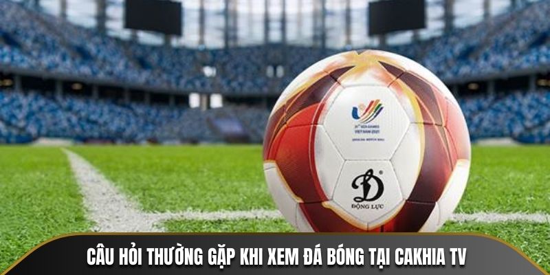 Giải đáp câu hỏi thường gặp khi xem đá bóng tại Cakhia TV